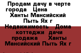 Продам дачу в черте города › Цена ­ 650 000 - Ханты-Мансийский, Пыть-Ях г. Недвижимость » Дома, коттеджи, дачи продажа   . Ханты-Мансийский,Пыть-Ях г.